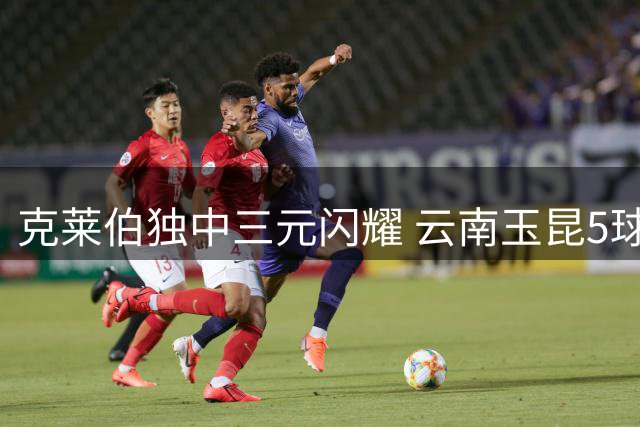 克莱伯独中三元闪耀 云南玉昆5球横扫辽宁铁人